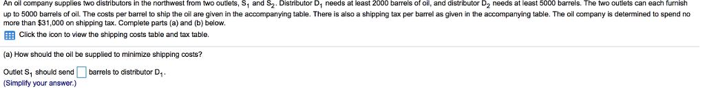 An oil company supplies two distributors in the northwest from two outlets, S1 and S2. Distributor D needs at least 2000 barrels of oil, and distributor D2 needs at least 5000 barrels. The two outlets can each furnish up to 5000 barrels of oil. The costs per barrel to ship the oil are given in the accompanying table. There is also a shipping tax per barrel as given in the accompanying table. The oil company is determined to spend no more than $31,000 on shipping tax. Complete parts (a) and (b) below. EEB Click the icon to view the shipping costs table and tax table. (a) How should the oil be supplied to minimize shipping costs? Outlet S1 should send barrels to distributor D. Simplify your answer.)