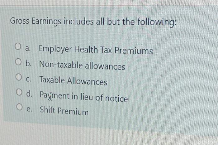 Gross Earnings includes all but the following: O a. Employer Health Tax Premiums O b. Non-taxable allowances OC. Taxable Allo