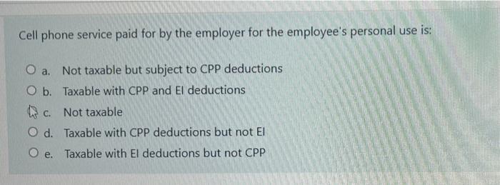 Cell phone service paid for by the employer for the employees personal use is: O a. Not taxable but subject to CPP deduction