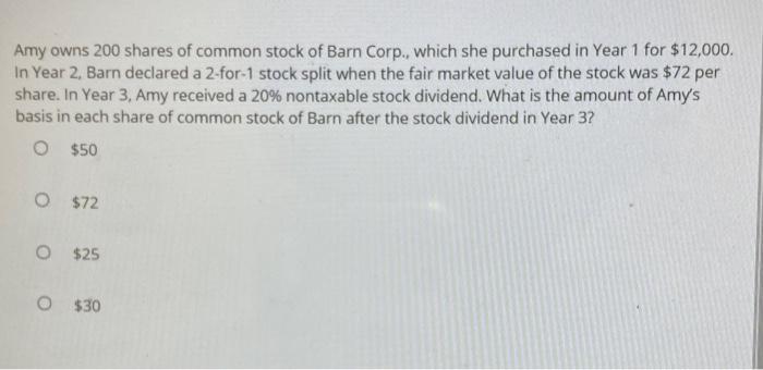 Amy owns 200 shares of common stock of Barn Corp., which she purchased in Year 1 for $12,000.In Year 2, Barn declared a 2-fo