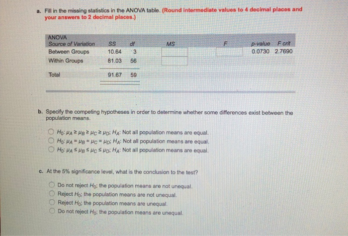 a. Fill in the missing statistics in the ANOVA table. (Round intermediate valuos to 4 decimal placos and your answers to 2 decimal places. OVA Source of Variation Within Groups Total SSdf MS F crit Between Groups 10.643 81.03 56 0.0730 2.7690 91.67 59 b. Specify the competing hypotheses in order to determine whether some differences exist between the population means. Ho: ?? ??? ?C Poi HA: Not all population means are equal. O Ho: ? ??, ??-??; HA: Not all population rmeans are equal. O HO: HA s ?? suc suo. HA: Not all population means are equal. c. At the 5% significance level, what is the conclusion to the test? ODo not reject Ho: the population means are not unequal O Reject Ho; the population means are not unequal. O Reject Ho: the population means are unequal. Do not reject H0: the population means are unequal.