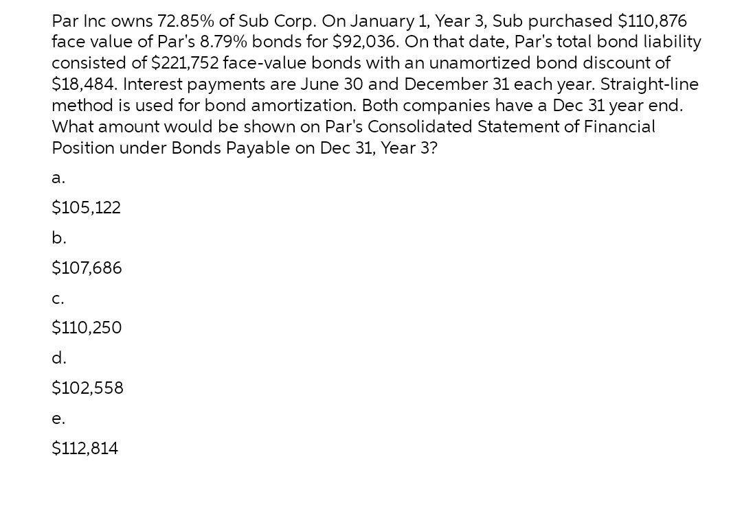 Par Inc owns 72.85% of Sub Corp. On January 1, Year 3, Sub purchased $110,876 face value of Pars 8.79% bonds for $92,036. On