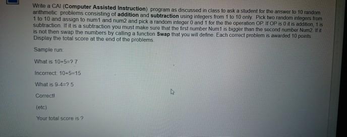Write a CAI (Computer Assisted Instruction) program as discussed in class to ask a student for the answer to 10 random 0 only Pick two random integers from assign to num1 and num2 and pick a random integer 0 and 1 for the the operation OP If OP s 0 it is addition, 1is of addition and subtraction using integers from 1 to 1 subtraction If it is a subtraction you must make sure that the first number Num1 is bigger than the second number Num2 if it is not then swap the numbers by calling a function Swap that you will define. Each correct problem is awarded 10 points Display the total score at the end of the problems Sample run What is 10+5-27 Incorrect 10+5-15 What is 9.4-75 Correctl (etc) Your total score is ?