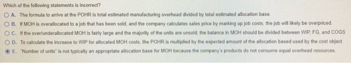 Which of the following statements is incorrect? O A. The formula to arrive at the POHR is total estimated manufacturing overh