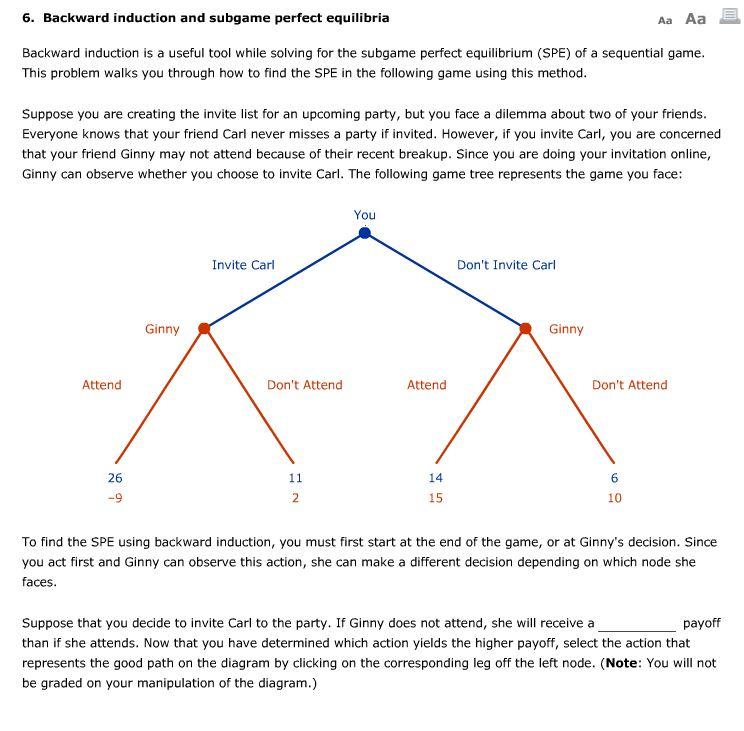 6. Backward induction and subgame perfect equilibria Aa Aa Backward induction is a useful tool while solving for the subgame perfect equilibrium (SPE) of a sequential game This problem walks you through how to find the SPE in the following game using this method Suppose you are creating the invite list for an upcoming party, but you face a dilemma about two of your friends Everyone knows that your friend Carl never misses a party if invited. However, if you invite Carl, you are concerned that your friend Ginny may not attend because of their recent breakup. Since you are doing your invitation online, Ginny can observe whether you choose to invite Carl. The following game tree represents the game you face: You Invite Carl Dont Invite Carl Ginny Ginny Attend Dont Attend Attend Dont Attend 26 14 15 10 To find the SPE using backward induction, you must first start at the end of the game, or at Ginnys decision. Since you act first and Ginny can observe this action, she can make a different decision depending on which node she faces Suppose that you decide to invite Carl to the party. If Ginny does not attend, she will receive a than if she attends. Now that you have determined which action yields the higher payoff, select the action that represents the good path on the diagram by clicking on the corresponding leg off the left node. (Note: You will not be graded on your manipulation of the diagram.) payoff