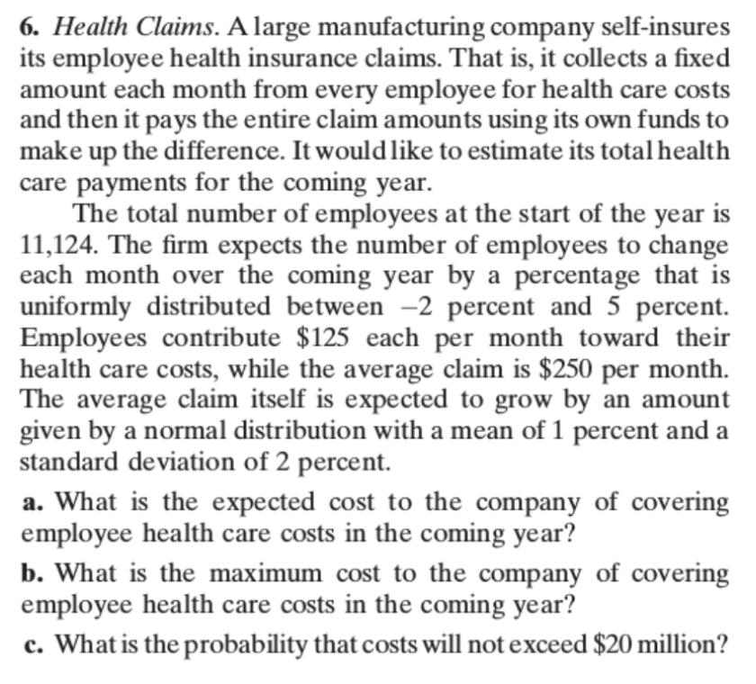 6. Health Claims. A large manufacturing company self-insures its employee health insurance claims. That is, it collects a fixed amount each month from every employee for health care costs and then it pays the entire claim amounts using its own funds to make up the difference. It wouldlike to estimate its total health care payments for the coming year. The total number of employees at the start of the year is 11,124. The firm expects the number of employees to change each month over the coming year by a percentage that is uniformly distributed between -2 percent and 5 percent. Employees contribute $125 each per month toward their health care costs, while the average claim is $250 per month The average claim itself is expected to grow by an amount given by a normal distribution with a mean of 1 percent and a standard deviation of 2 percent. a. What is the expected cost to the company of covering employee health care costs in the coming year? b. What is the maximum cost to the company of covering employee health care costs in the coming year? What is the probability that costs will not exceed $20 million?