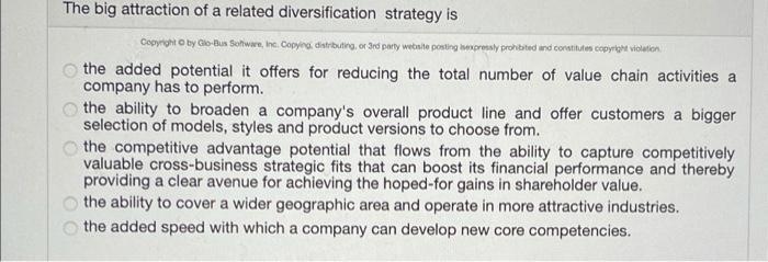 The big attraction of a related diversification strategy isCopyright by Glo-Bus Sowwe, Inc. Copying distributing or 3rd part