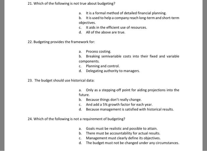 21. Which of the following is not true about budgeting? a. It is a formal method of detailed financial planning. b. It is used to help a company reach long-term and short-term objectives c. It aids in the efficient use of resources. d. All of the above are true 22. Budgeting provides the framework for: a. Process costing b. Breaking semivariable costs into their fixed and variable Components c. Planning and control. d. Delegating authority to managers 23. The budget should use historical data: a. Only as a stepping-off point for aiding projections into the future. b. Because things dont really change. c. And add a 5% growth factor for each year. d. Because management is satisfied with historical results. 24. Which of the following is not a requirement of budgeting? a. Goals must be realistic and possible to attain. b. There must be accountability for actual results. c. Management must clearly define its objectives. d. The budget must not be changed under any circumstances.