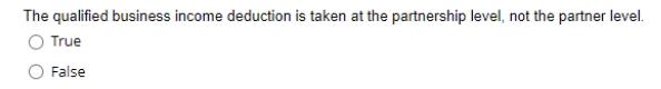The qualified business income deduction is taken at the partnership level, not the partner level. True False