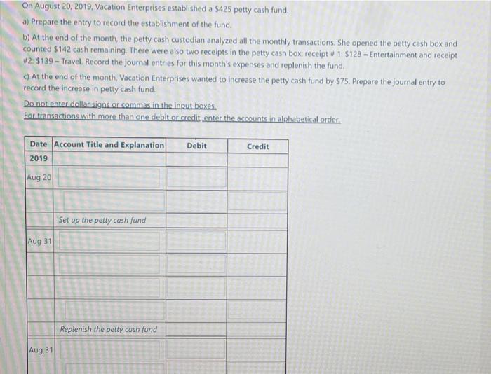 On August 20, 2019, Vacation Enterprises established a $425 petty cash fund.a) Prepare the entry to record the establishment