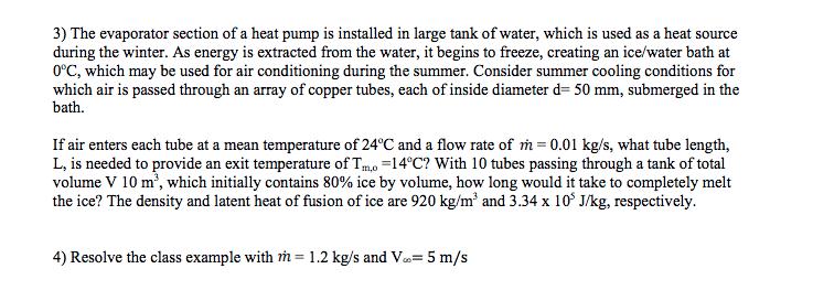 3) The evaporator section of a heat pump is installed in large tank of water, which is used as a heat sourceduring the winter. As energy is extracted from the water, it begins to freeze, creating an ice/water bath at0°C, which may be used for air conditioning during the summer. Consider summer cooling conditions forwhich air is passed through an array of copper tubes, each of inside diameter d- 50 mm, submerged in thebath.If air enters each tube at a mean temperature of 24°C and a flow rate of m 0.01 kg/s, what tube length,L, is needed to provide an exit temperature of Tm. 14°C? With 10 tubes passing through a tank of totalvolume V 10 m, which initially contains 80% ice by volume, how long would it take to completely meltthe ice? The density and latent heat of fusion of ice are 920 kg/m and 3.34 x 10 J/kg, respectively.4) Resolve the class example with m- 1.2 kg/s and V-5 m/s
