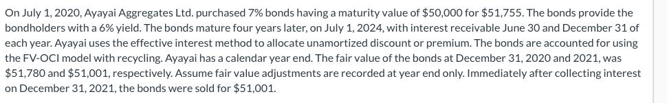 On July 1, 2020, Ayayai Aggregates Ltd. purchased 7% bonds having a maturity value of $50,000 for $51,755. The bonds provide