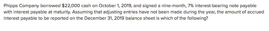 Phipps Company borrowed $22,000 cash on October 1, 2019, and signed a nine-month, 7% interest-bearing note payable with inter