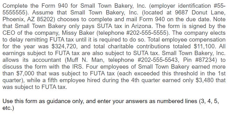 Complete the Form 940 for Small Town Bakery, Inc. (employer identification #55-5555555). Assume that Small Town Bakery, Inc.