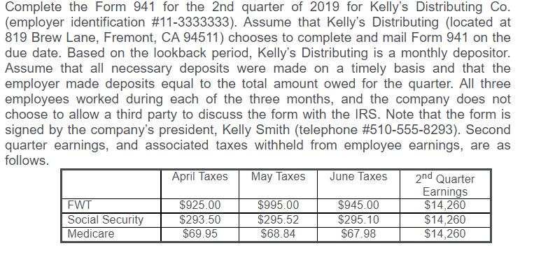 Complete the Form 941 for the 2nd quarter of 2019 for Kellys Distributing Co.(employer identification #11-3333333). Assume