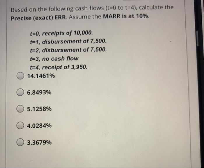 Based on the following cash flows (t=0 to t=4), calculate the Precise (exact) ERR. Assume the MARR is at 10%. t=0, receipts o