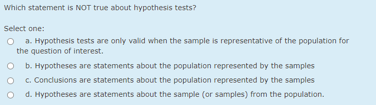 Which statement is NOT true about hypothesis tests? Select one: a. Hypothesis tests are only valid when the sample is represe