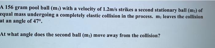 A 156 gram pool ball (mi) with a velocity of 1.2m/s strikes a second stationary ball (m2) of equal mass undergoing a complete