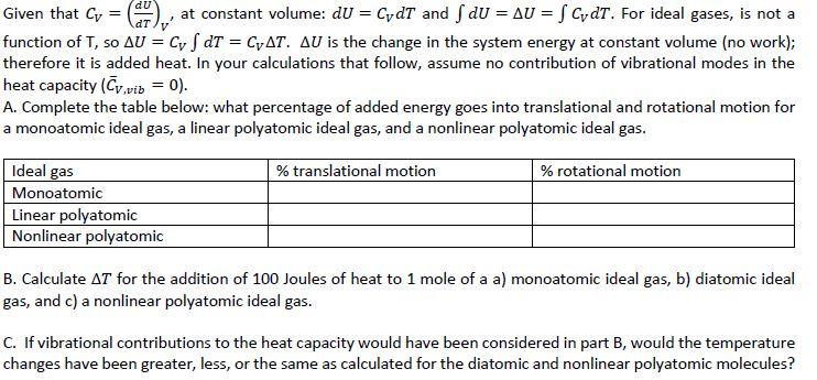 Given that = (anv, at constant volume: dU = CvdT an function of T, s。LV = Cr f dT = CVAT, ΔU is the change in the system energy at constant volume (no work); therefore it is added heat. In your calculations that follow, assume no contribution of vibrational modes in the heat capacity (Cvib 0) A. Complete the table below: what percentage of added energy goes into translational and rotational motion for a monoatomic deal gas, a linear polyatomic ideal gas, and a nonlinear polyatomic ideal gas. d fdU = ΔU = fCydT. For ideal gases, is not a % translational motion % rotational motion Ideal gas Monoatomic Linear polyatomic Nonlinear polyatomic B. Calculate ΔT for the addition of 100 Joules of heat to 1 mole of a a) monoatomic ideal gas, b) diatomic ideal gas, and c) a nonlinear polyatomic ideal gas. C. If vibrational contributions to the heat capacity would have been considered in part B, would the temperature changes have been greater, less, or the same as calculated for the diatomic and nonlinear polyatomic molecules?