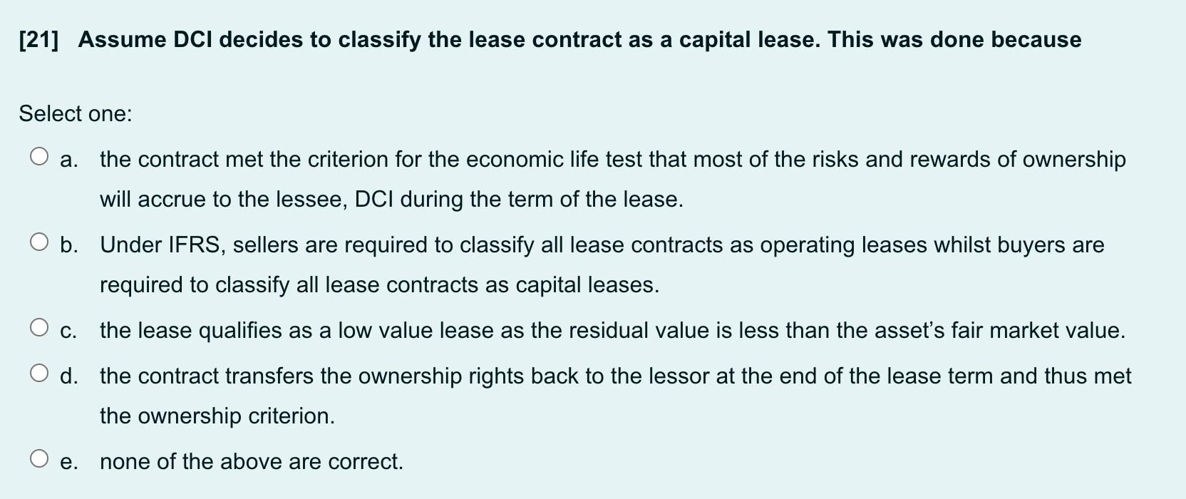 [21] Assume DCI decides to classify the lease contract as a capital lease. This was done because Select one: a. the contract