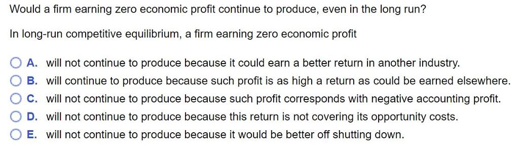 Would a firm earning zero economic profit continue to produce, even in the long run? In long-run competitive equilibrium, a firm earning zero economic profit A. will not continue to produce because it could earn a better return in another industry. B. will continue to produce because such profit is as high a return as could be earned elsewhere. O C. will not continue to produce because such profit corresponds with negative accounting profit. 0 D. will not continue to produce because this return is not covering its opportunity costs. O E. will not continue to produce because it would be better off shutting down.