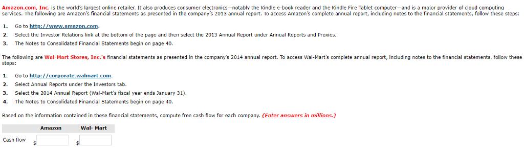 Amazon.com, Inc. is the worlds largest online retailer. It also produces consumer electronics-notably the Kindle e-book reader and the Kindle Fire Tablet computer-and is a major provider of cloud computing services. The following are Amazons financial statements as presented in the companys 2013 annual report. To access Amazons complete annual report, including notes to the financial statements, follow these steps: . Go to http://www.amazon.com 2. Select the Investor Relations link at the bottom of the page and then select the 2013 Annual Report under Annual Reports and Proxies. 3. The Notes to Consolidated Financial Statements begin on page 40. The following are Wal-Mart Stores, Inc.s financial statements as presented in the companys 2014 annual report. To access Wal-Marts complete annual report, including notes to the financial statements, follow these steps: 1. 2. 3. 4. Go to http://corporate Select Annual Reports under the Investors tab. Select the 2014 Annual Report (Wal-Marts fiscal year ends January 31) The Notes to Consolidated Financial Statements begin on page 40 Based on the information contained in these financial statements, compute free cash flow for each company. (Enter answers in millions.) Wal- Mart Cash flows