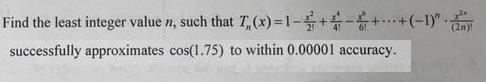 Find the least integer value n, such that T,(x)=1-+-++(-1)" successfully approximates cos(1.75)
