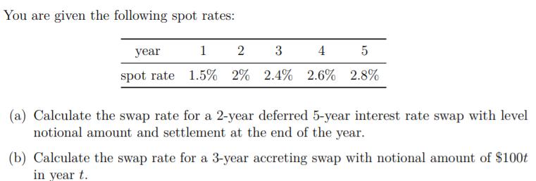 You are given the following spot rates: year 1 2 3 4. 5 spot rate 1.5% 2% 2.4% 2.6% 2.8% (a) Calculate the swap rate for a 2-