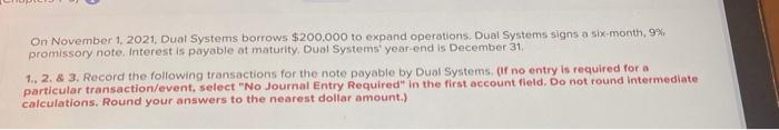 On November 1, 2021, Dual Systems borrows $200,000 to expand operations. Dual Systems signs a six-month, 9%promissory note.