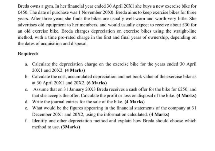Breda owns a gym. In her financial year ended 30 April 20X1 she buys a new exercise bike for£450. The date of purchase was 1