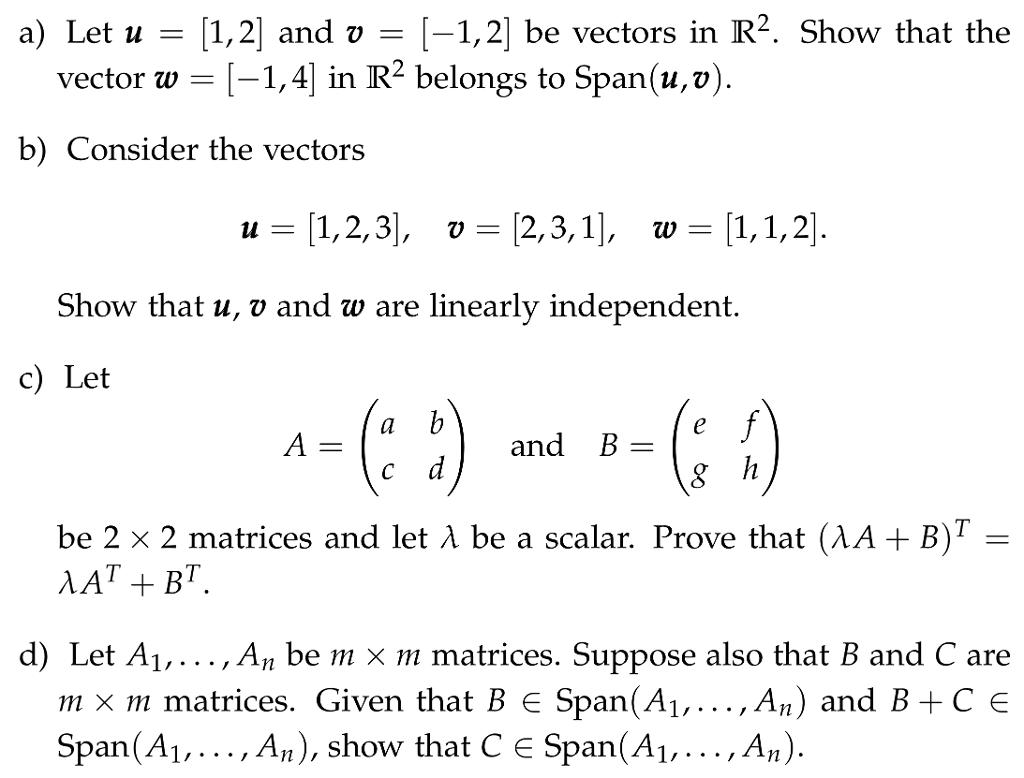a) Let u-1,2] and v[-1,2 be vectors in R2. Show that the vector w -1,4 in R2 belongs to Span(u,v) b) Consider the vectors u- 1,2,3, v- 2,3,1|, w- 1,1,2 Show that u, v and w are linearly independent. c) Let and B - be 2 x 2 matrices and let À be a scalar. Prove that(XA + B)T- d) Let Ai,..., An be m x m matrices. Suppose also that B and C are m x m matrices. Given that B є Span(A1, , An) and B+ C E Span(A1,..., An), show that C E Span(A1,..., An)
