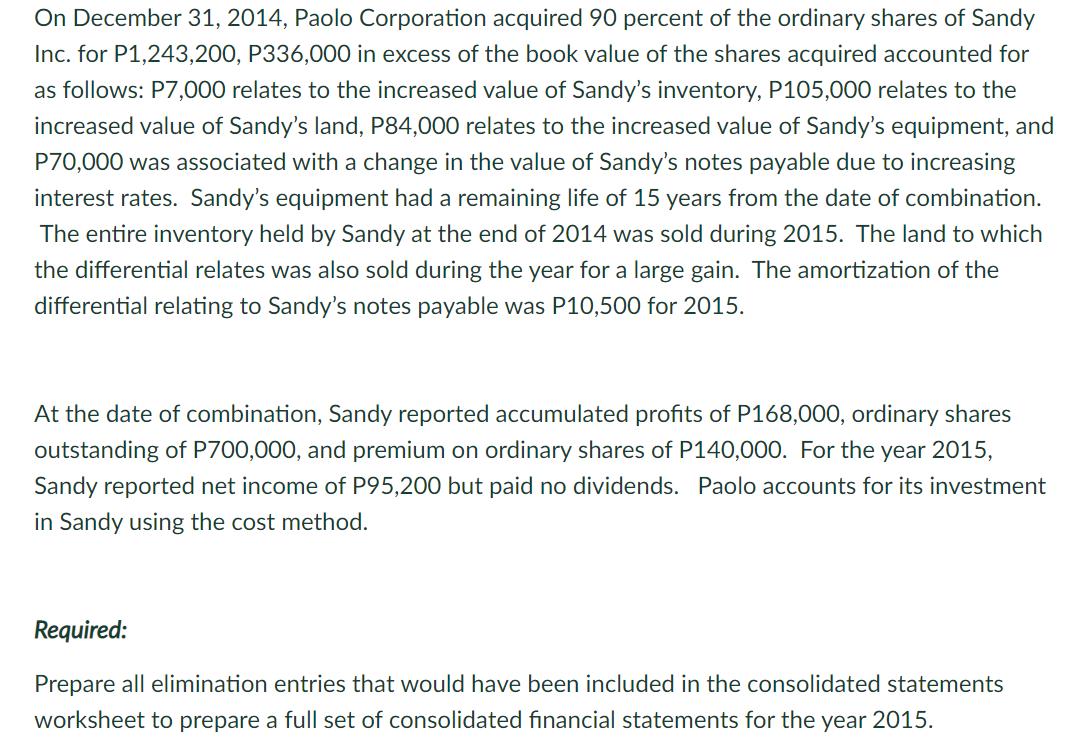 On December 31, 2014, Paolo Corporation acquired 90 percent of the ordinary shares of SandyInc. for P1,243,200, P336,000 in