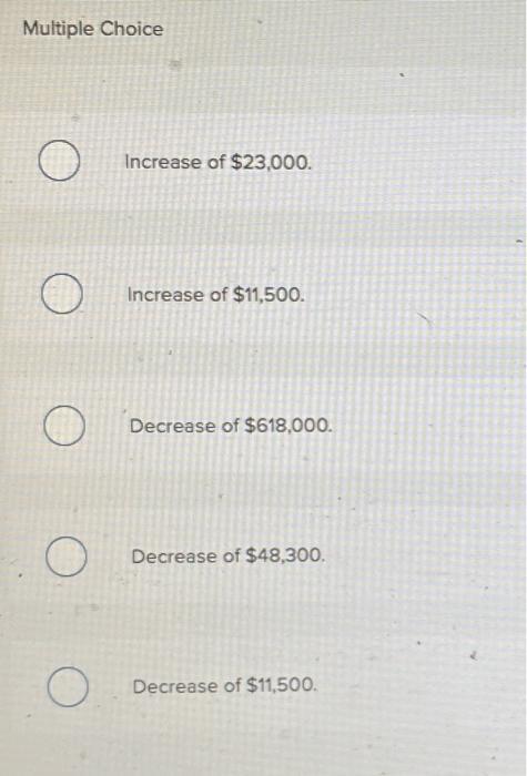 Multiple Choice Increase of $23,000. OIncrease of $11,500. Decrease of $618,000. OО O Decrease of $48,300. O O Decrease of