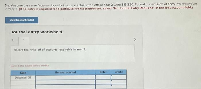 3-a. Assume the same facts as above but assume actual write-offs in Year 2 were $13,320. Record the write-off of accounts rec