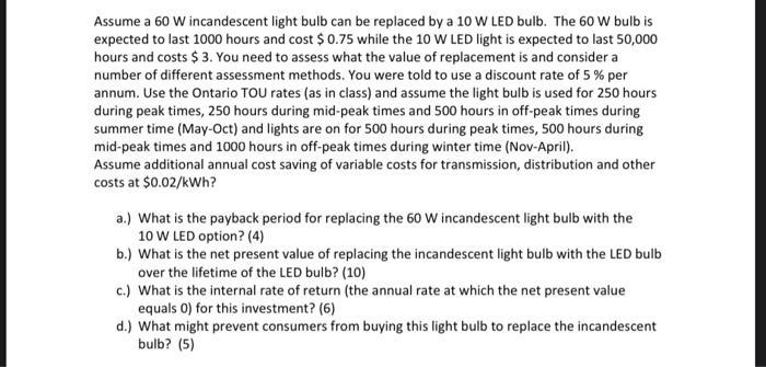Assume a 60 W incandescent light bulb can be replaced by a 10 W LED bulb. The 60 W bulb isexpected to last 1000 hours and co