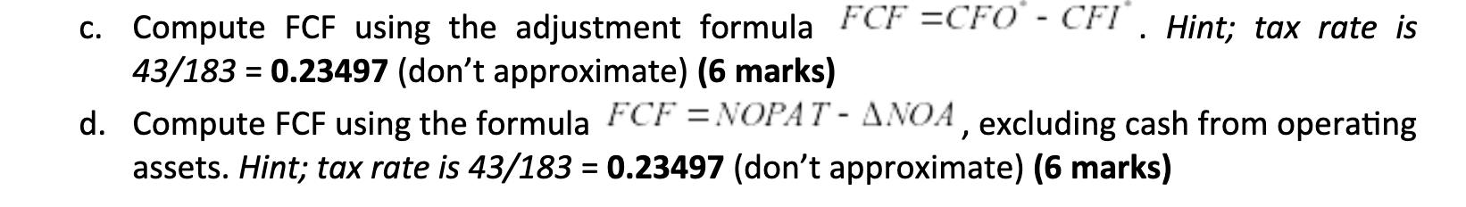 C. Compute FCF using the adjustment formula FCF =CFO - CFI. Hint; tax rate is 43/183 = 0.23497 (dont approximate) (6 marks)