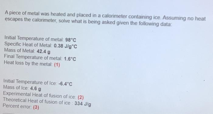 A piece of metal was heated and placed in a calorimeter containing ice. Assuming no heatescapes the calorimeter, solve what