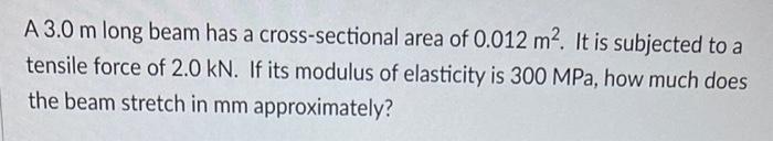 A 3.0 m long beam has a cross-sectional area of 0.012 m2. It is subjected to atensile force of 2.0 kN. If its modulus of ela