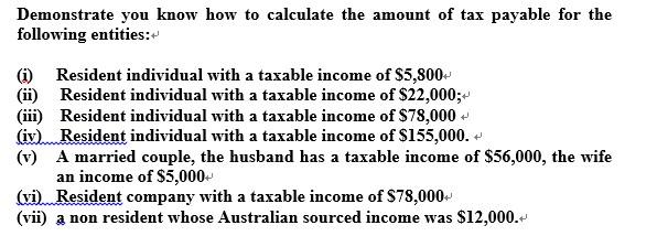 Demonstrate you know how to calculate the amount of tax payable for the following entities: (j) Resident individual with a taxable income of $5,800- (ii) Resident individual with a taxable income of S22,000;- (iii) Resident individual with a taxable income of $78,000 (iv),wResident individual with a taxable income of $155,000. ? (v) A married couple, the husband has a taxable income of $56,000, the wife an income of S5,000- (vi Resident company with a taxable income of $78,000 (vii) a non resident whose Australian sourced income was $12,000.