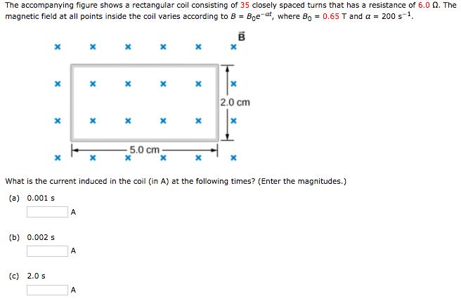 The accompanying figure shows a rectangular coil consisting of 35 closely spaced turns that has a resistance of 6.0 Ω. The magnetic field at all points inside the coil varies according to 8Bea, where Bo 0.65 T and a 200 s-1 2.0 cm 5.0 cm What is the current induced in the coil (in A) at the following times? (Enter the magnitudes.) (a) 0.001 s (b) 0.002 s (c) 2.0s