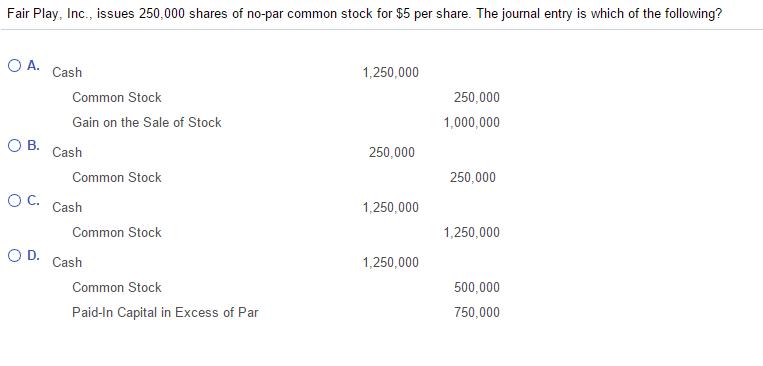 Fair Pla ssues 250,000 shares of no-par common stock for $5 per share. The journal entry is which of the following nc. O A. Cash 1,250,000 250,000 Common Stock Gain on the Sale of Stock 1,000,000 O B. Cash 250,000 250,000 Common Stock O C. Cash 1,250,000 1,250,000 Common Stock O D. Cash 1,250,000 500,000 Common Stock 750,000 Paid-In Capital in Excess of Par