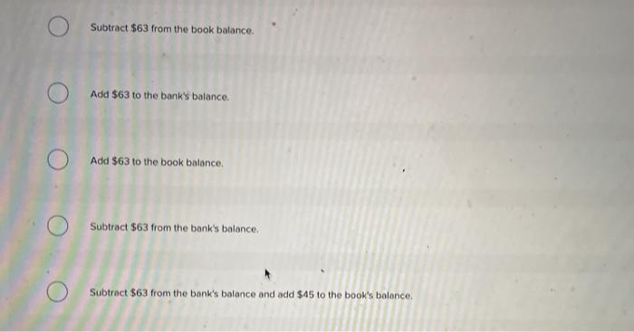 Subtract $63 from the book balance.Add $63 to the banks balance.Add $63 to the book balance.Subtract $63 from the banks