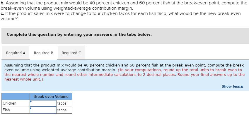 b. Assuming that the product mix would be 40 percent chicken and 60 percent fish at the break-even point, compute thebreak-e