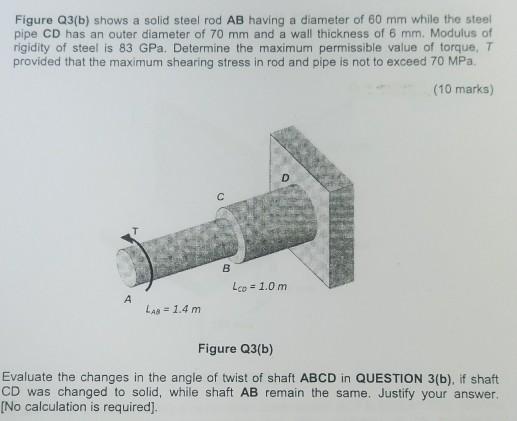 Figure Q3(b) shows a solid steel rod AB having a diameter of 60 mm while the steelpipe CD has an outer diameter of 70 mm and a wall thickness of 6 mm. Modulus ofrigidity of steel is 83 GPa. Determine the maximum permissible value of torque, Tprovided that the maximum shearing stress in rod and pipe is not to exceed 70 MPa.(10 marks)Lco= 1.0 mLas 1.4 mFigure Q3(b)Evaluate the changes in the angle of twist of shaft ABCD in QUESTION 3(b), if shaftCD was changed to solid, while shaft AB remain the same. Justify your answer.[No calculation is required].
