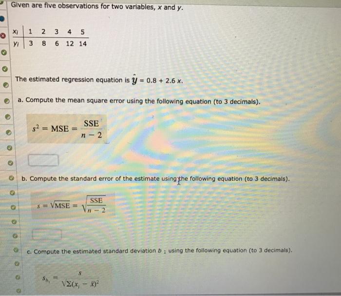 Given are five observations for two variables, x and y. O?Xi|1 2 3 4 5 Y 3 8 6 12 14 The estimated regression equation is y-0.8 + 2.6 x. | a. compute the mean square error using the following equation (to 3 decimals). SSE n 2 o b. Compute the standard error of the estimate using the following equation (to 3 decimals). SSE c. Compute the estimated standard deviation b 1 using the following equation (to 3 decimals).