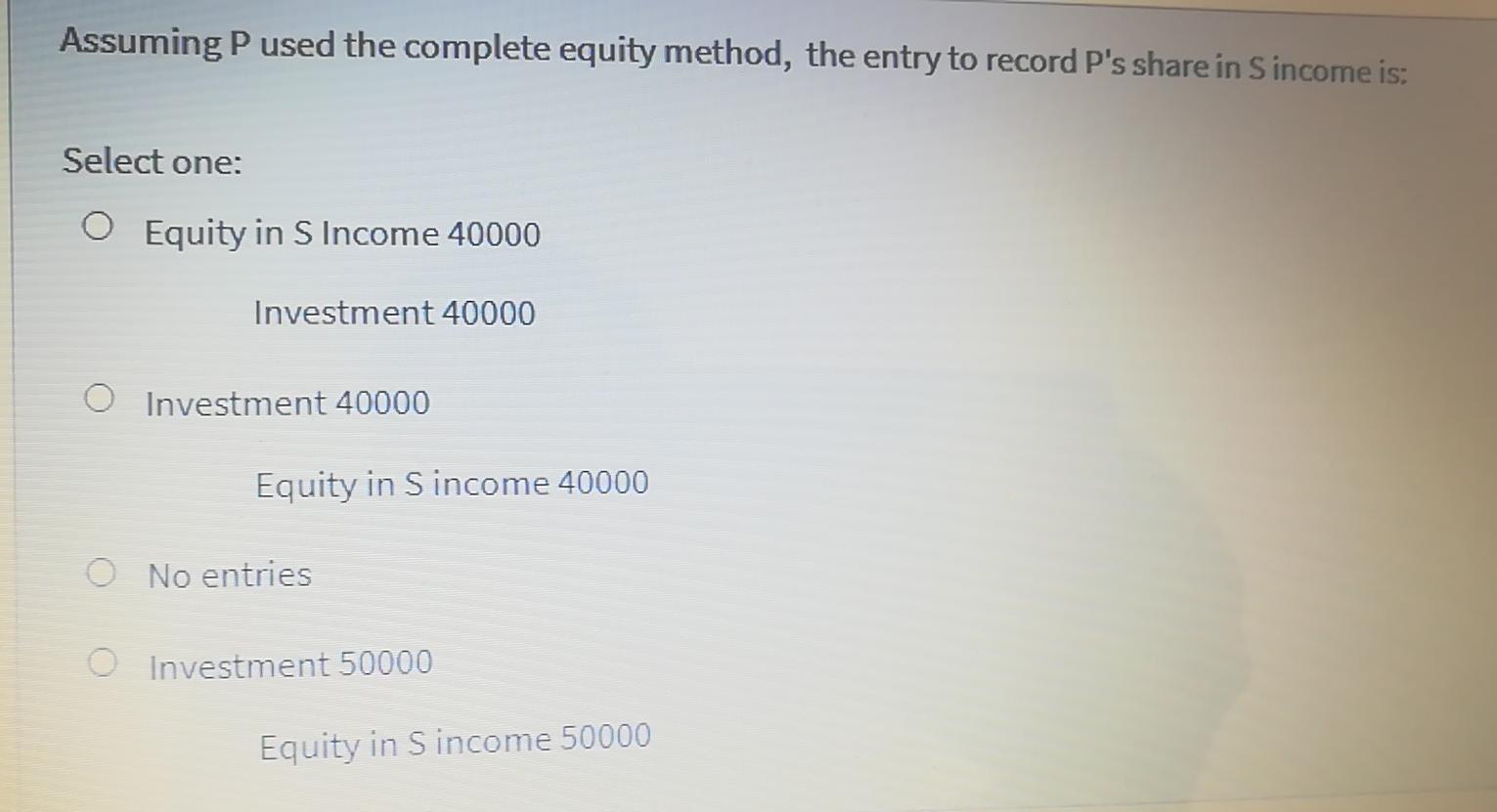 Assuming P used the complete equity method, the entry to record Ps share in Sincome is: Select one: Equity in S Income 40000