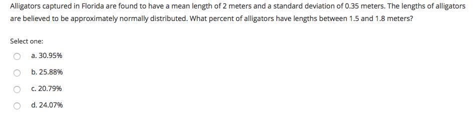 Alligators captured in Florida are found to have a mean length of 2 meters and a standard deviation of 0.35 meters. The lengths of alligators are believed to be approximately normally distributed. What percent of alligators have lengths between 1.5 and 1.8 meters? Select one: OO a. 30.95% b. 25.88% c. 20.79% d. 24.07% O