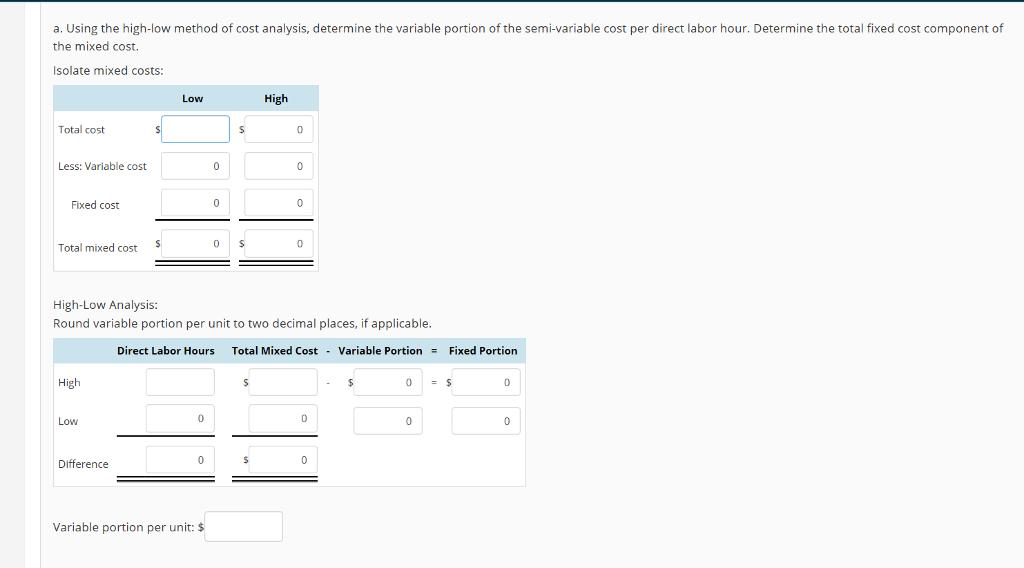 a. Using the high-low method of cost analysis, determine the variable portion of the semi-variable cost per direct labor hour. Determine the total fixed cost component of the mixed cost. Isolate mixed costs High Total cost 0 Less: Variable cost Fixed cost Total mixed cost High-Low Analysis: Round variable portion per unit to two decimal places, if applicable. Direct Labor Hours Total Mixed Cost Variable PortionFixed Portion lih 0 Difference Variable portion per unit: