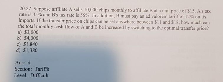 20.27 Suppose affiliate A sells 10,000 chips monthly to affiliate B at a unit price of $15. As tax rate is 45% and Bs tax rate is 55%. In addition, B must pay an ad valorem tariff of 12% on its imports. If the transfer price on chips can be set anywhere between $11 and $18, how much can the total monthly cash flow of A and B be increased by switching to the optimal transfer price? a) $3,000 b) $4,000 c) $1,840 d) $1,380 Ans: d Section: Tariffs Level: Difficult