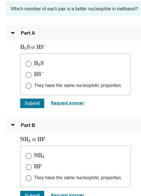 Which member of each pair is a better nucleophile in methanol? H2S or HS O HS They have the same nucleophilic properties. Submit Request Answer NHs or HF HF They have the same nucleophilic properties. Suhmit Reauest Answer